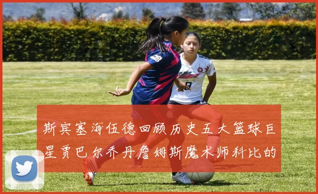 斯宾塞海伍德回顾历史五大篮球巨星贾巴尔乔丹詹姆斯魔术师科比的辉煌成就