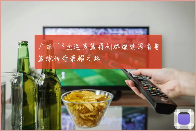 广东U18全运男篮再创辉煌续写南粤篮球传奇荣耀之路