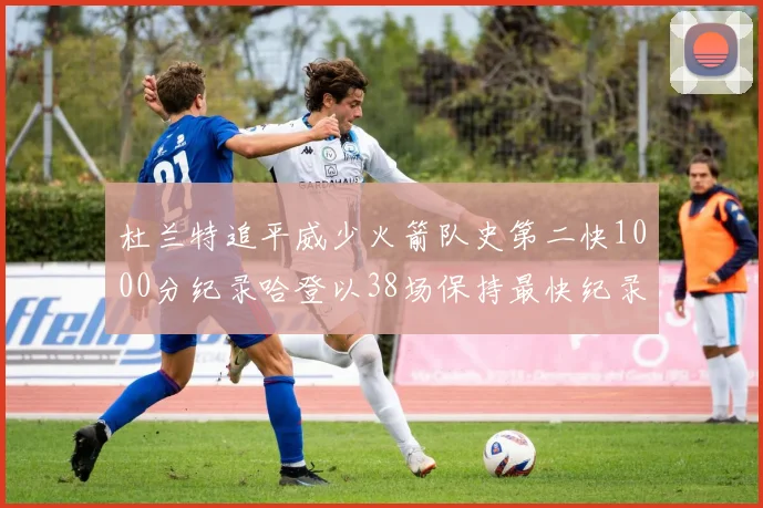 杜兰特追平威少火箭队史第二快1000分纪录哈登以38场保持最快纪录