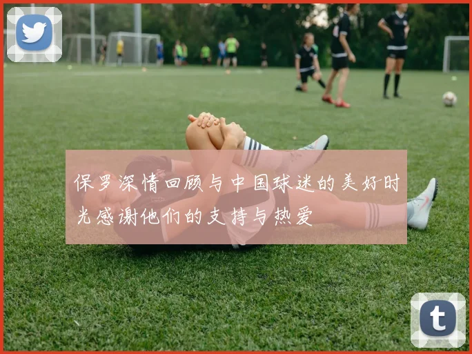 保罗深情回顾与中国球迷的美好时光感谢他们的支持与热爱
