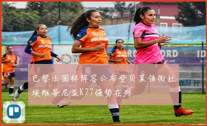 巴黎法国杯阵容公布登贝莱领衔杜埃维蒂尼亚K77强势在列