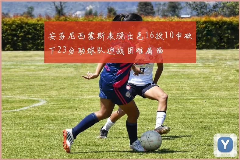 安芬尼西蒙斯表现出色16投10中砍下23分助球队迎战困难局面
