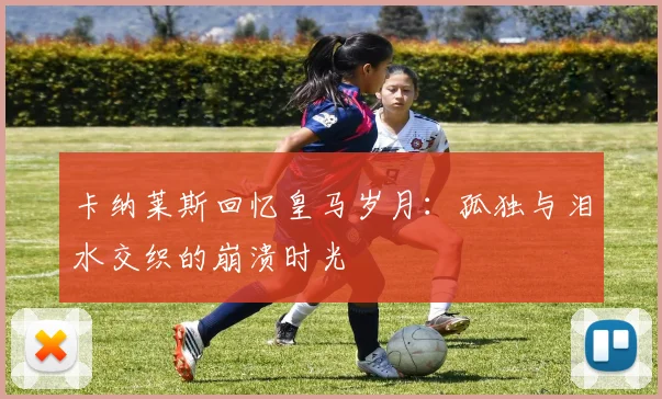 卡纳莱斯回忆皇马岁月：孤独与泪水交织的崩溃时光