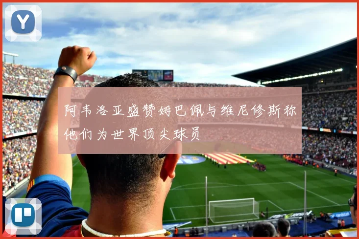 阿韦洛亚盛赞姆巴佩与维尼修斯称他们为世界顶尖球员