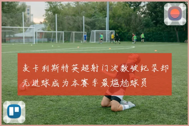 麦卡利斯特英超射门次数破纪录却无进球成为本赛季最尴尬球员