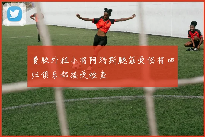 曼联外租小将阿玛斯腿筋受伤将回归俱乐部接受检查