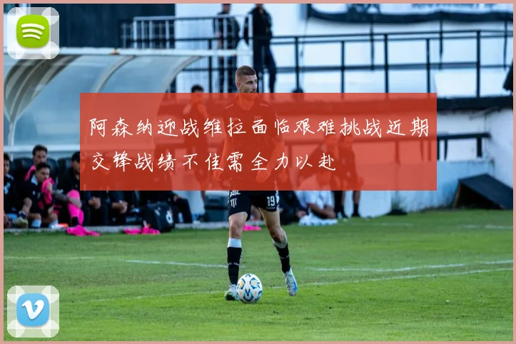 阿森纳迎战维拉面临艰难挑战近期交锋战绩不佳需全力以赴