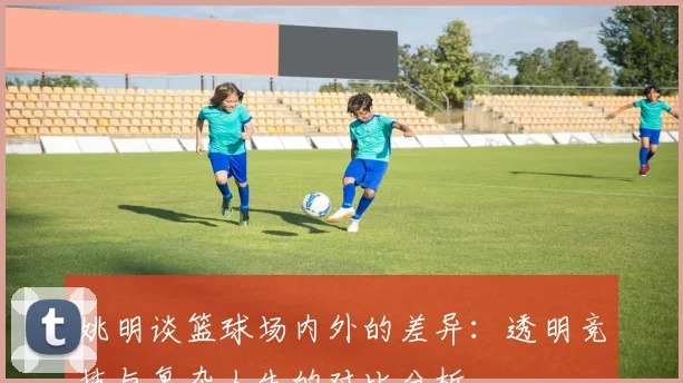 姚明谈篮球场内外的差异：透明竞技与复杂人生的对比分析