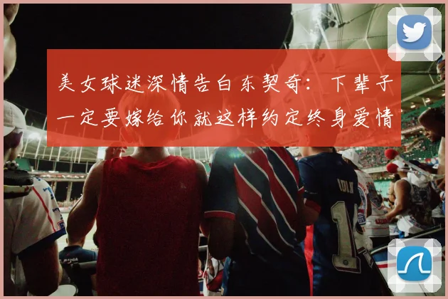 美女球迷深情告白东契奇：下辈子一定要嫁给你就这样约定终身爱情