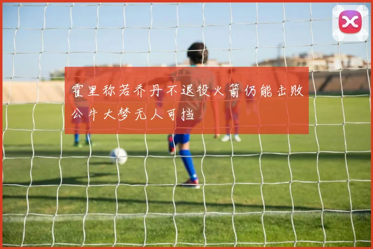 霍里称若乔丹不退役火箭仍能击败公牛大梦无人可挡