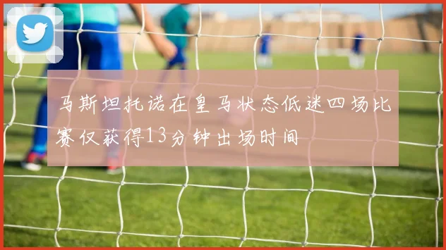马斯坦托诺在皇马状态低迷四场比赛仅获得13分钟出场时间
