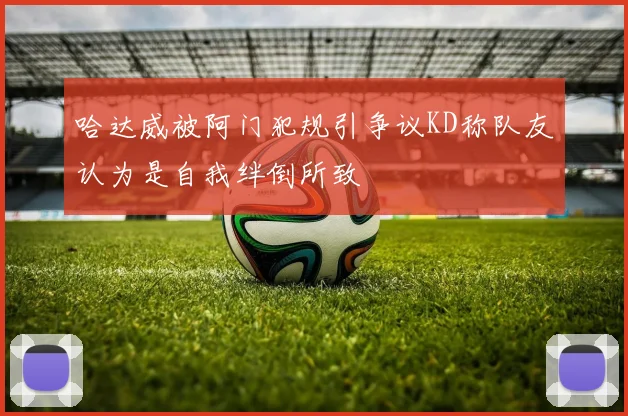 哈达威被阿门犯规引争议KD称队友认为是自我绊倒所致