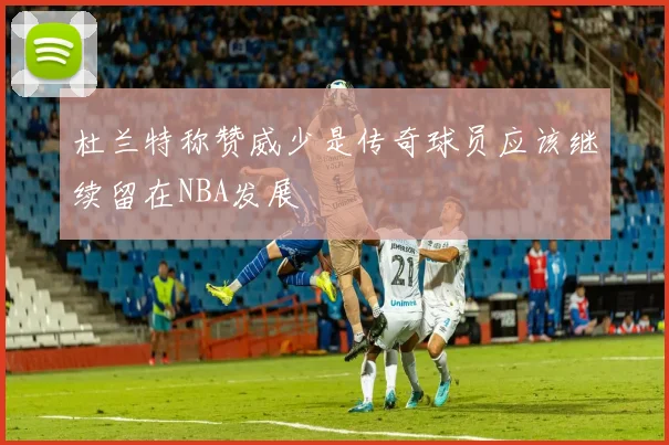 杜兰特称赞威少是传奇球员应该继续留在NBA发展