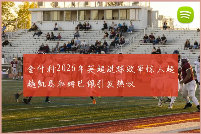 舍什科2026年英超进球效率惊人超越凯恩和姆巴佩引发热议