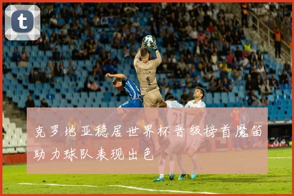 克罗地亚稳居世界杯晋级榜首魔笛助力球队表现出色