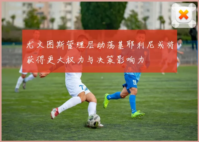 尤文图斯管理层动荡基耶利尼或将获得更大权力与决策影响力