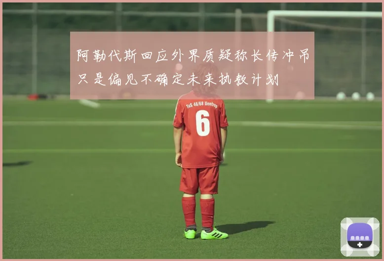 阿勒代斯回应外界质疑称长传冲吊只是偏见不确定未来执教计划