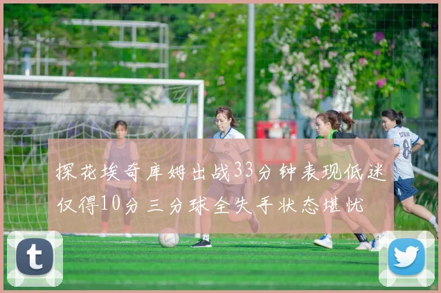 探花埃奇库姆出战33分钟表现低迷仅得10分三分球全失手状态堪忧