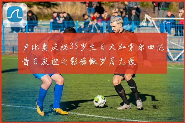 卢比奥庆祝35岁生日大加索尔回忆昔日友谊合影感慨岁月无痕