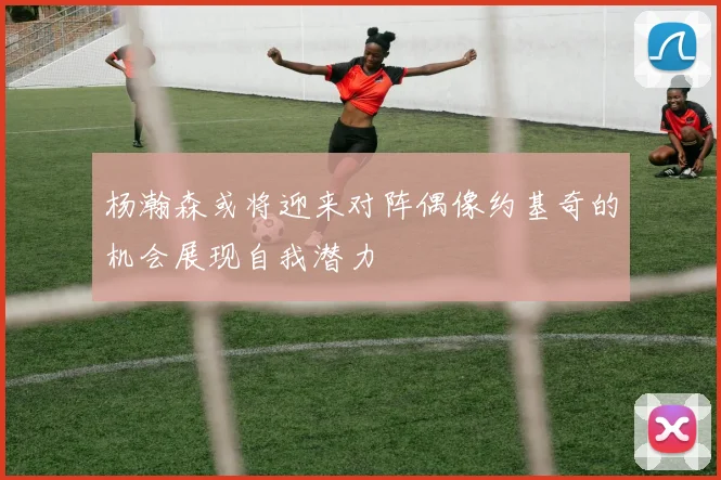 杨瀚森或将迎来对阵偶像约基奇的机会展现自我潜力