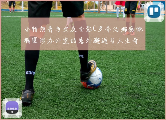 小特朗普与女友合影C罗乔治娜感慨椭圆形办公室的意外邂逅与人生奇遇