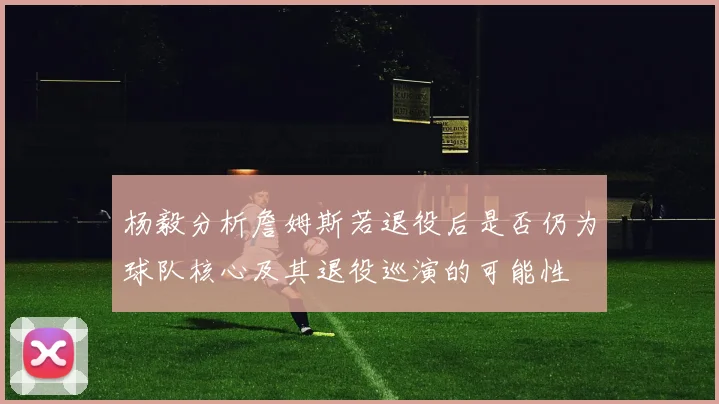 杨毅分析詹姆斯若退役后是否仍为球队核心及其退役巡演的可能性