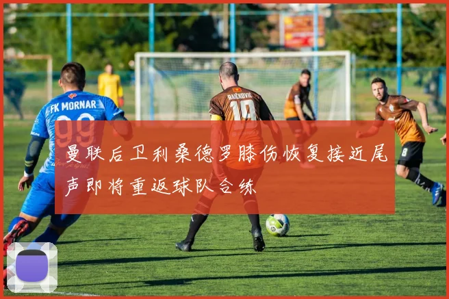 曼联后卫利桑德罗膝伤恢复接近尾声即将重返球队合练
