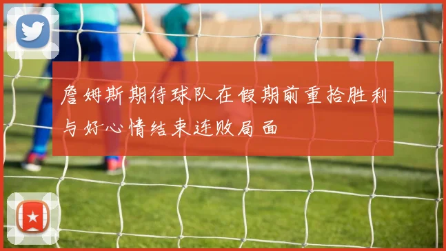 詹姆斯期待球队在假期前重拾胜利与好心情结束连败局面