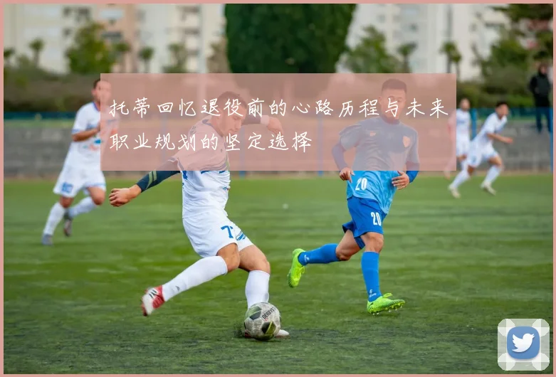 托蒂回忆退役前的心路历程与未来职业规划的坚定选择