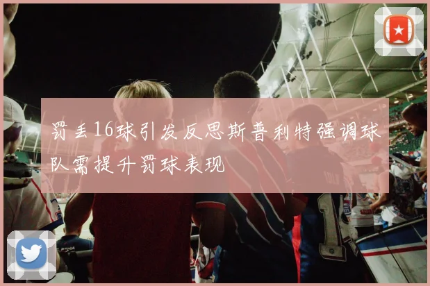罚丢16球引发反思斯普利特强调球队需提升罚球表现