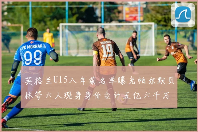 英格兰U15八年前名单曝光帕尔默贝林等六人现身身价合计五亿六千万